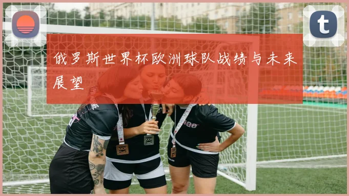 俄罗斯世界杯欧洲球队战绩与未来展望