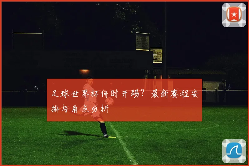 足球世界杯何时开踢？最新赛程安排与看点分析