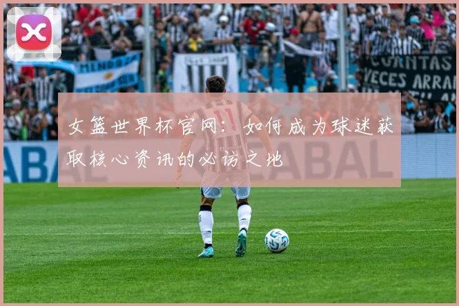女篮世界杯官网：如何成为球迷获取核心资讯的必访之地