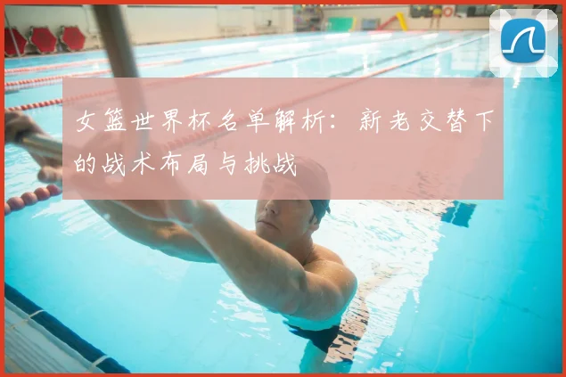 女篮世界杯名单解析：新老交替下的战术布局与挑战