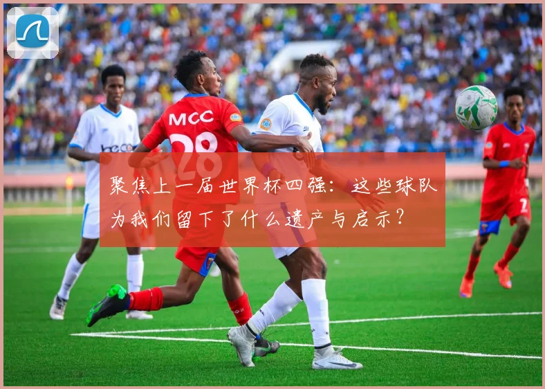 聚焦上一届世界杯四强:这些球队为我们留下了什么遗产与启示?
