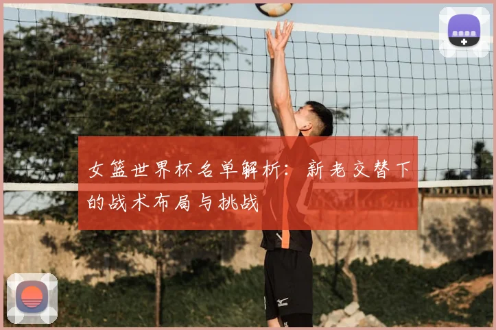女篮世界杯名单解析：新老交替下的战术布局与挑战
