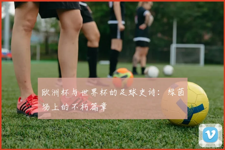 欧洲杯与世界杯的足球史诗：绿茵场上的不朽篇章