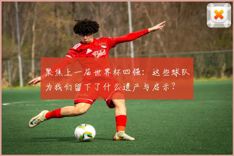 聚焦上一届世界杯四强:这些球队为我们留下了什么遗产与启示?