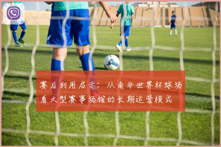 赛后利用启示：从南非世界杯球场看大型赛事场馆的长期运营模式