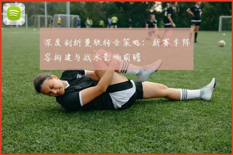 深度剖析曼联转会策略：新赛季阵容构建与战术影响前瞻