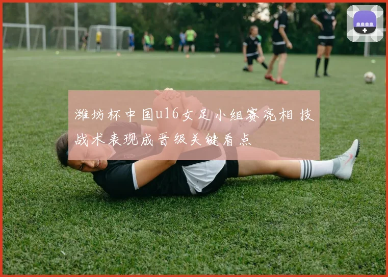 潍坊杯中国u16女足小组赛亮相 技战术表现成晋级关键看点