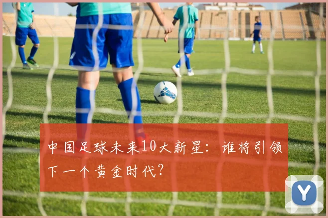 中国足球未来10大新星：谁将引领下一个黄金时代？