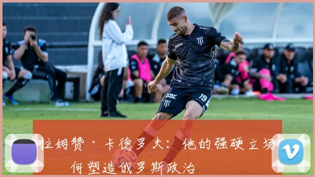 拉姆赞·卡德罗夫：他的强硬立场如何塑造俄罗斯政治