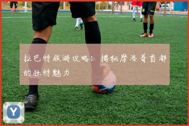 拉巴特旅游攻略：揭秘摩洛哥首都的独特魅力