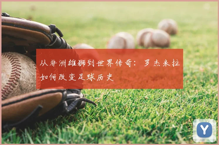 从非洲雄狮到世界传奇：罗杰米拉如何改变足球历史
