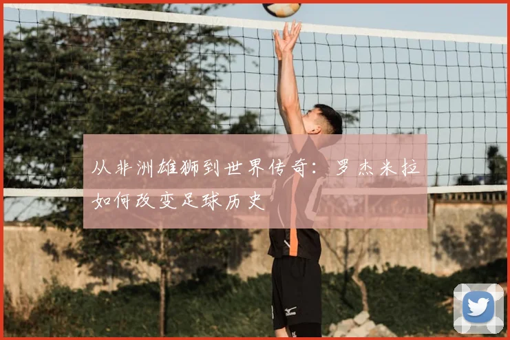 从非洲雄狮到世界传奇：罗杰米拉如何改变足球历史