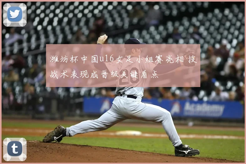 潍坊杯中国u16女足小组赛亮相 技战术表现成晋级关键看点