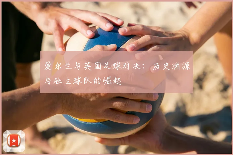 爱尔兰与英国足球对决：历史渊源与独立球队的崛起