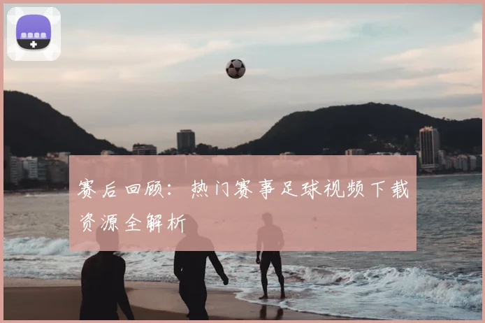 赛后回顾：热门赛事足球视频下载资源全解析